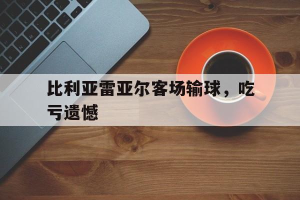官方网页版登录入口-比利亚雷亚尔客场输球,吃亏遗憾了吗